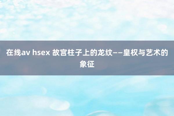 在线av hsex 故宫柱子上的龙纹——皇权与艺术的象征