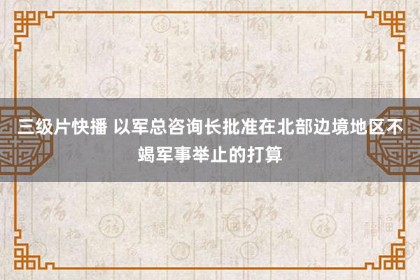 三级片快播 以军总咨询长批准在北部边境地区不竭军事举止的打算