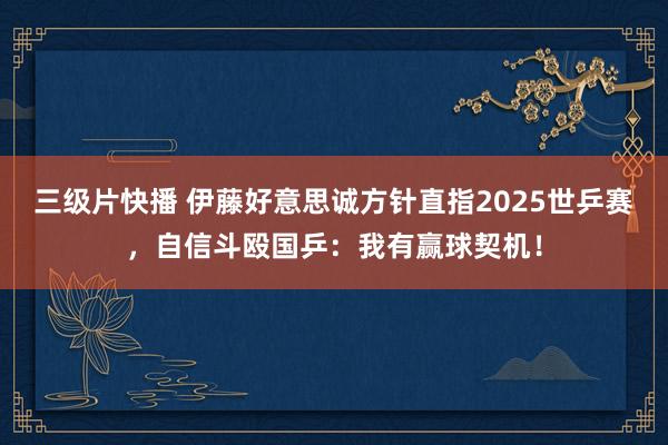 三级片快播 伊藤好意思诚方针直指2025世乒赛，自信斗殴国乒：我有赢球契机！