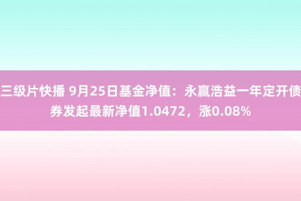 三级片快播 9月25日基金净值：永赢浩益一年定开债券发起最新净值1.0472，涨0.08%