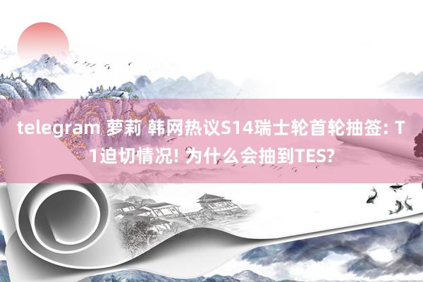 telegram 萝莉 韩网热议S14瑞士轮首轮抽签: T1迫切情况! 为什么会抽到TES?