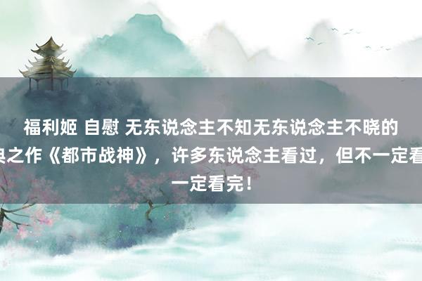 福利姬 自慰 无东说念主不知无东说念主不晓的经典之作《都市战神》，许多东说念主看过，但不一定看完！