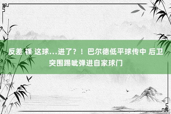 反差 裸 这球…进了？！巴尔德低平球传中 后卫突围踢呲弹进自家球门