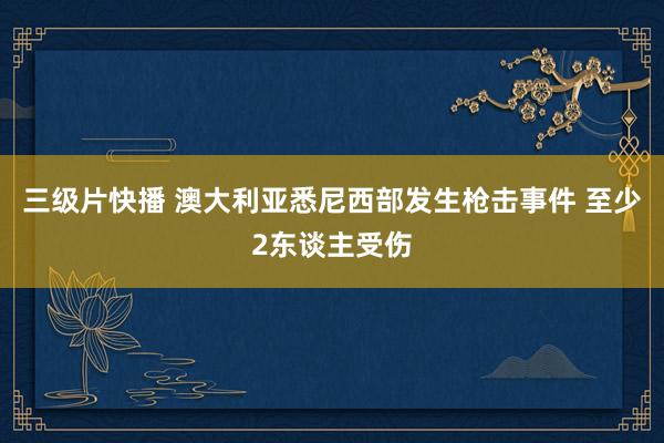 三级片快播 澳大利亚悉尼西部发生枪击事件 至少2东谈主受伤