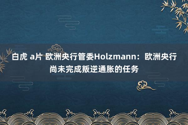 白虎 a片 欧洲央行管委Holzmann：欧洲央行尚未完成叛逆通胀的任务