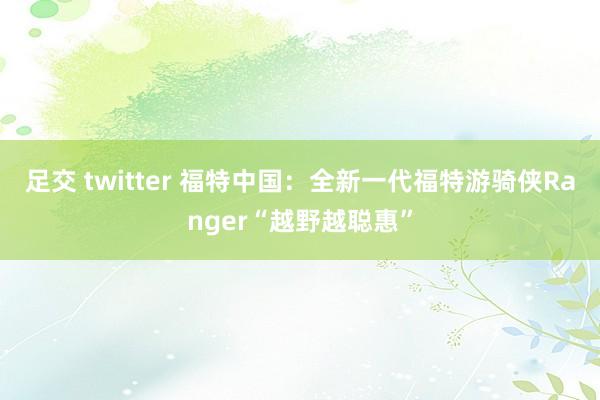 足交 twitter 福特中国：全新一代福特游骑侠Ranger“越野越聪惠”