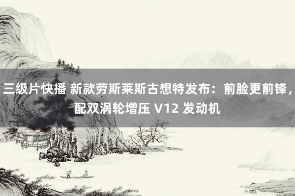 三级片快播 新款劳斯莱斯古想特发布：前脸更前锋，配双涡轮增压 V12 发动机