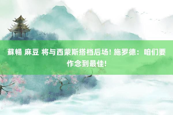 蘇暢 麻豆 将与西蒙斯搭档后场! 施罗德：咱们要作念到最佳!