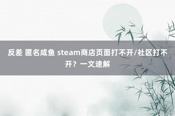 反差 匿名咸鱼 steam商店页面打不开/社区打不开？一文速解