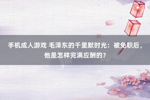 手机成人游戏 毛泽东的千里默时光：被免职后，他是怎样完满应酬的？