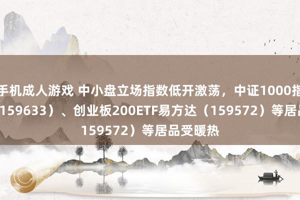 手机成人游戏 中小盘立场指数低开激荡，中证1000指数ETF（159633）、创业板200ETF易方达（159572）等居品受暖热