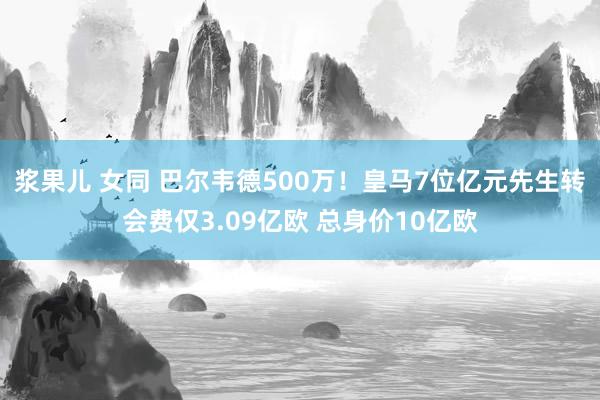 浆果儿 女同 巴尔韦德500万！皇马7位亿元先生转会费仅3.09亿欧 总身价10亿欧