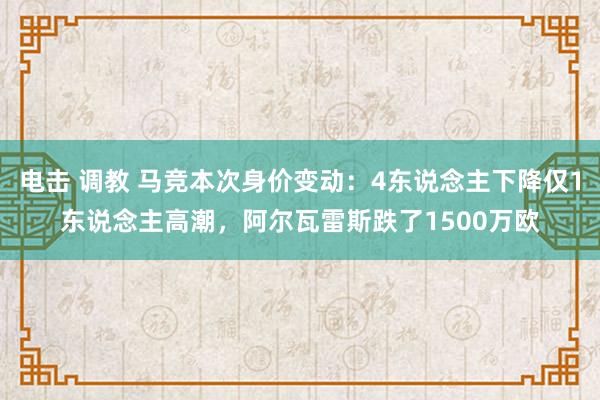 电击 调教 马竞本次身价变动：4东说念主下降仅1东说念主高潮，阿尔瓦雷斯跌了1500万欧