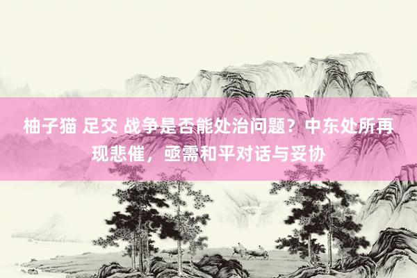 柚子猫 足交 战争是否能处治问题？中东处所再现悲催，亟需和平对话与妥协