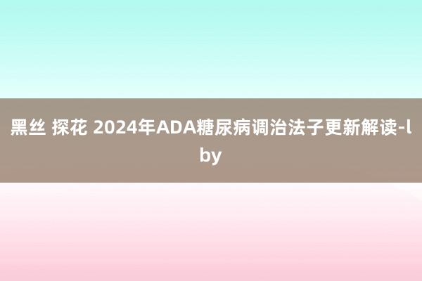 黑丝 探花 2024年ADA糖尿病调治法子更新解读-lby