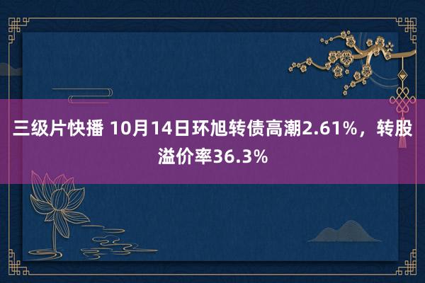 三级片快播 10月14日环旭转债高潮2.61%，转股溢价率36.3%