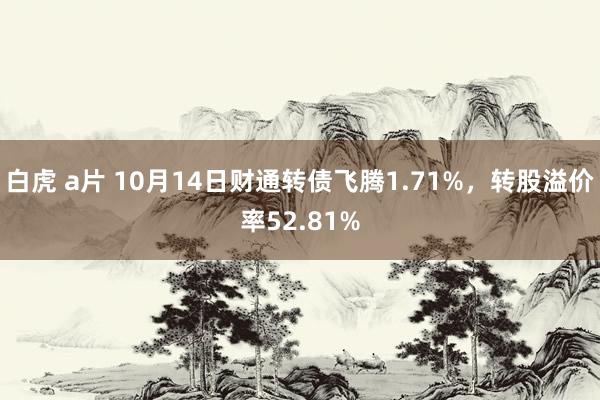 白虎 a片 10月14日财通转债飞腾1.71%，转股溢价率52.81%