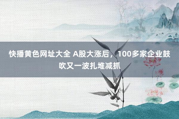 快播黄色网址大全 A股大涨后，100多家企业鼓吹又一波扎堆减抓