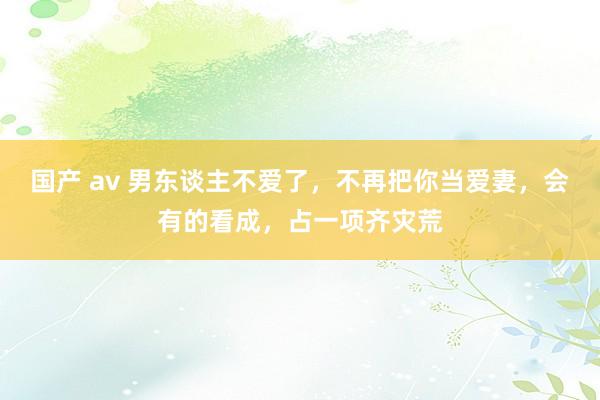 国产 av 男东谈主不爱了，不再把你当爱妻，会有的看成，占一项齐灾荒