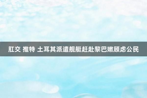 肛交 推特 土耳其派遣舰艇赶赴黎巴嫩顾虑公民