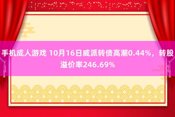 手机成人游戏 10月16日威派转债高潮0.44%，转股溢价率246.69%