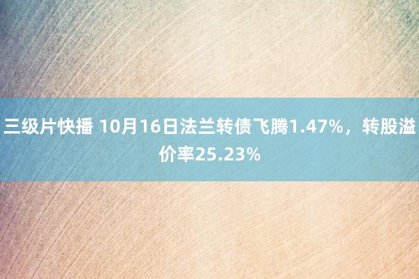 三级片快播 10月16日法兰转债飞腾1.47%，转股溢价率25.23%