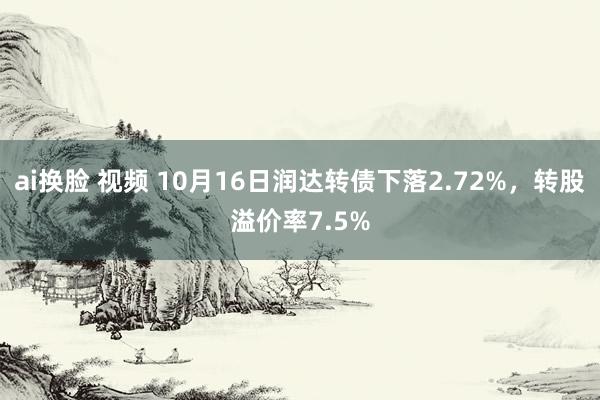 ai换脸 视频 10月16日润达转债下落2.72%，转股溢价率7.5%