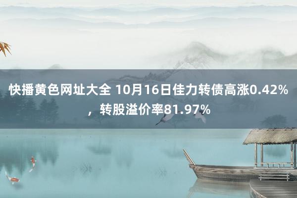 快播黄色网址大全 10月16日佳力转债高涨0.42%，转股溢价率81.97%