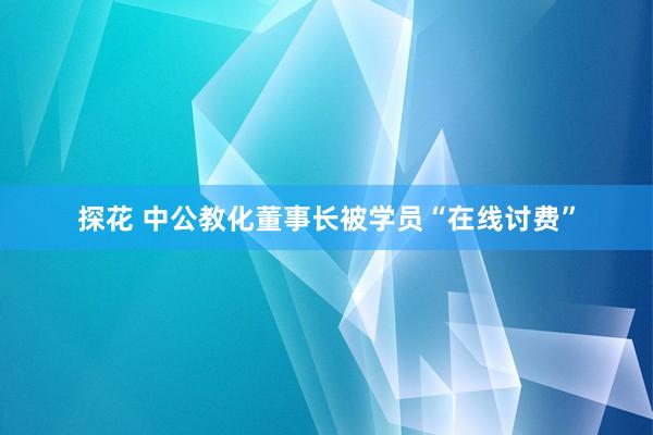 探花 中公教化董事长被学员“在线讨费”