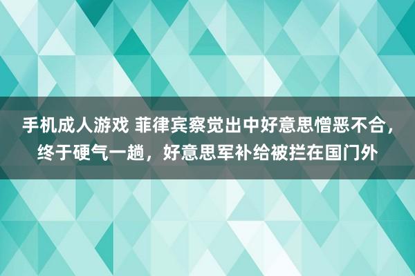 手机成人游戏 菲律宾察觉出中好意思憎恶不合，终于硬气一趟，好意思军补给被拦在国门外