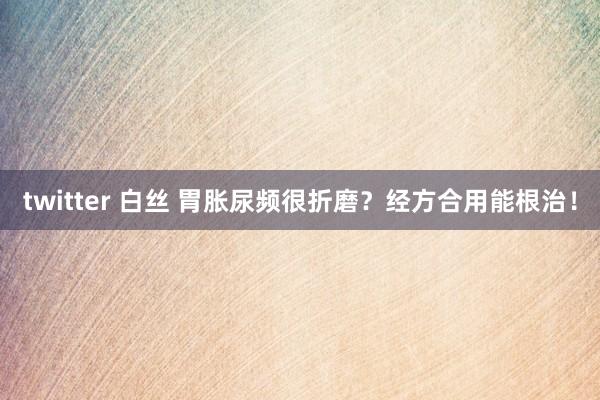 twitter 白丝 胃胀尿频很折磨？经方合用能根治！