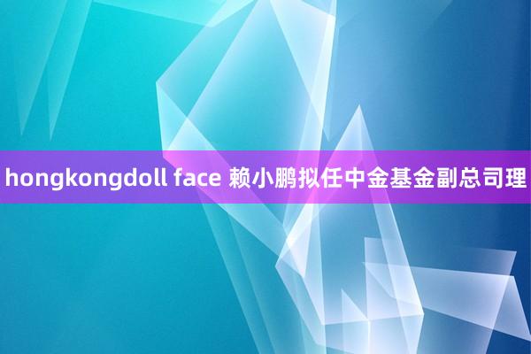 hongkongdoll face 赖小鹏拟任中金基金副总司理