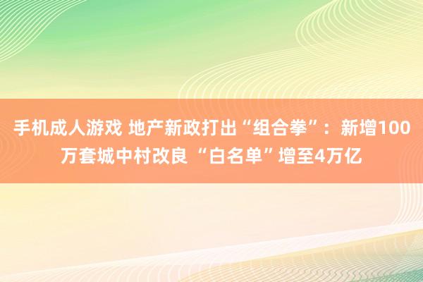 手机成人游戏 地产新政打出“组合拳”：新增100万套城中村改良 “白名单”增至4万亿