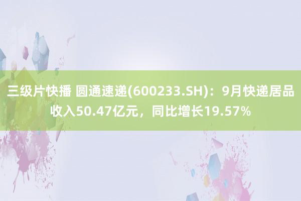 三级片快播 圆通速递(600233.SH)：9月快递居品收入50.47亿元，同比增长19.57%