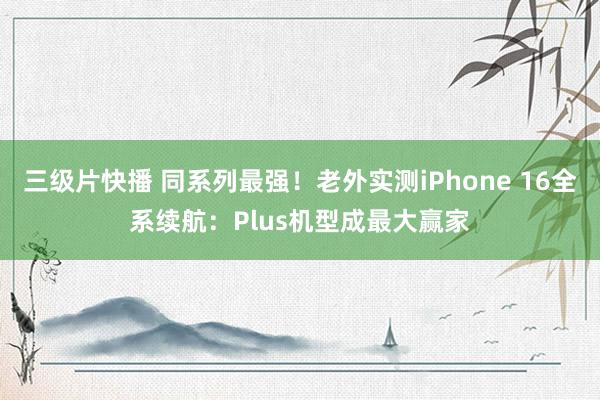 三级片快播 同系列最强！老外实测iPhone 16全系续航：Plus机型成最大赢家