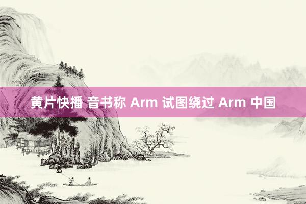 黄片快播 音书称 Arm 试图绕过 Arm 中国