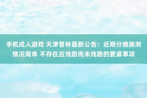 手机成人游戏 天津普林最新公告：近期分娩揣测情况简单 不存在应线路而未线路的要紧事项