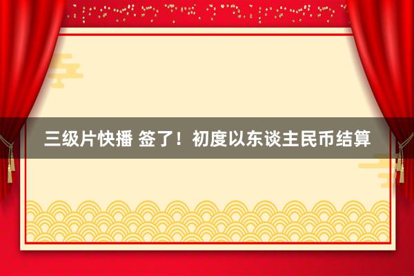 三级片快播 签了！初度以东谈主民币结算