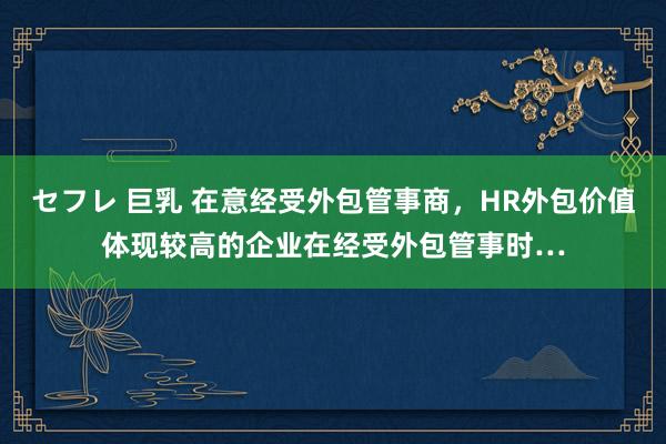 セフレ 巨乳 在意经受外包管事商，HR外包价值体现较高的企业在经受外包管事时…