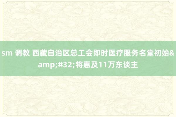 sm 调教 西藏自治区总工会即时医疗服务名堂初始&#32;将惠及11万东谈主