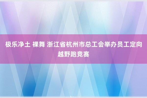 极乐净土 裸舞 浙江省杭州市总工会举办员工定向越野跑竞赛