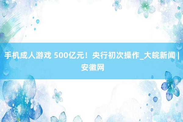 手机成人游戏 500亿元！央行初次操作_大皖新闻 | 安徽网