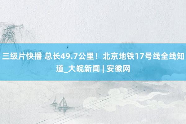 三级片快播 总长49.7公里！北京地铁17号线全线知道_大皖新闻 | 安徽网