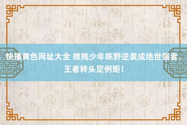 快播黄色网址大全 微贱少年陈野逆袭成绝世强者，王者转头定例矩！