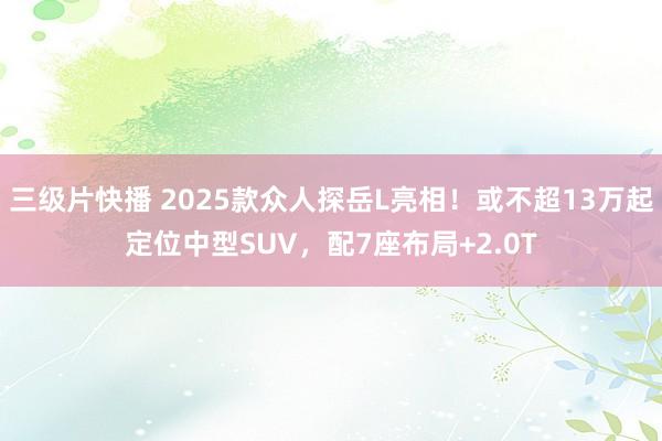 三级片快播 2025款众人探岳L亮相！或不超13万起定位中型SUV，配7座布局+2.0T