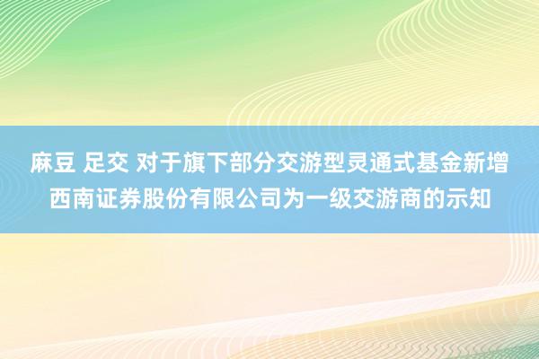 麻豆 足交 对于旗下部分交游型灵通式基金新增西南证券股份有限公司为一级交游商的示知