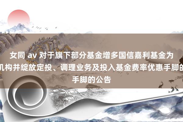 女同 av 对于旗下部分基金增多国信嘉利基金为销售机构并绽放定投、调理业务及投入基金费率优惠手脚的公告