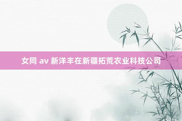 女同 av 新洋丰在新疆拓荒农业科技公司