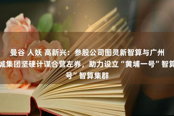 曼谷 人妖 高新兴：参股公司图灵新智算与广州科学城集团坚硬计谋合营左券，助力设立“黄埔一号”智算集群