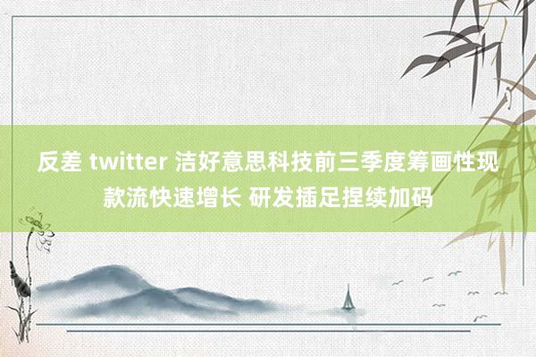 反差 twitter 洁好意思科技前三季度筹画性现款流快速增长 研发插足捏续加码